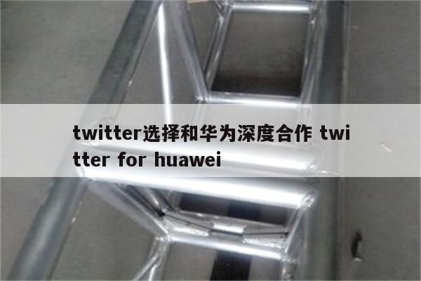twitter选择和华为深度合作 twitter for huawei