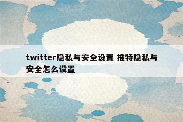 twitter隐私与安全设置 推特隐私与安全怎么设置