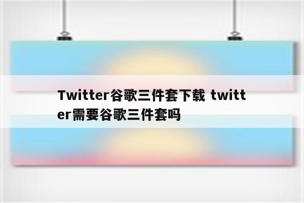 Twitter谷歌三件套下载 twitter需要谷歌三件套吗