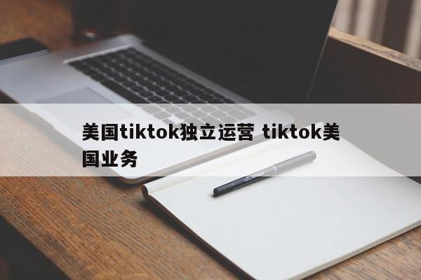 美国tiktok独立运营 tiktok美国业务