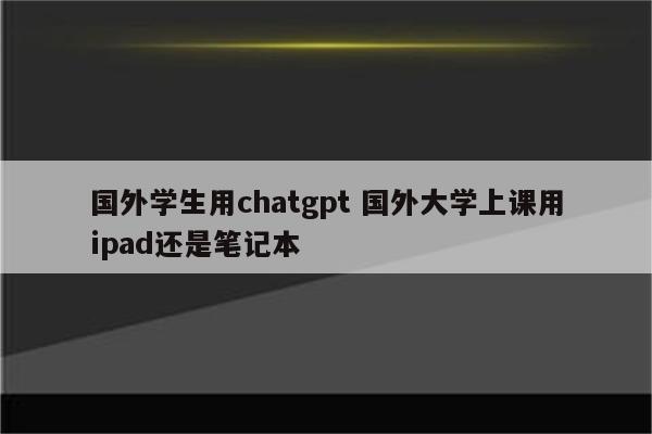 国外学生用chatgpt 国外大学上课用ipad还是笔记本