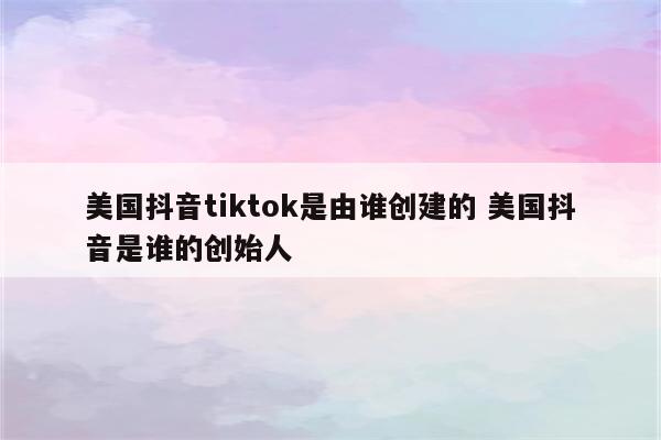 美国抖音tiktok是由谁创建的 美国抖音是谁的创始人