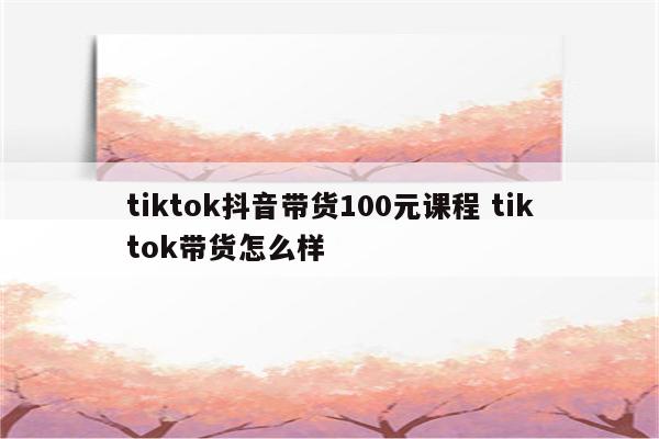 tiktok抖音带货100元课程 tiktok带货怎么样