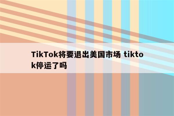 TikTok将要退出美国市场 tiktok停运了吗