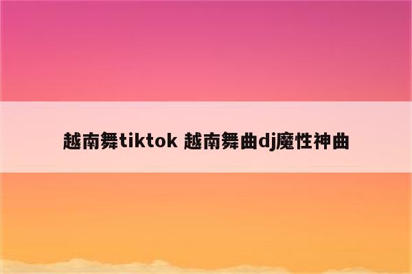 越南舞tiktok 越南舞曲dj魔性神曲