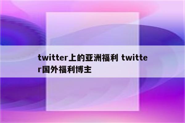 twitter上的亚洲福利 twitter国外福利博主