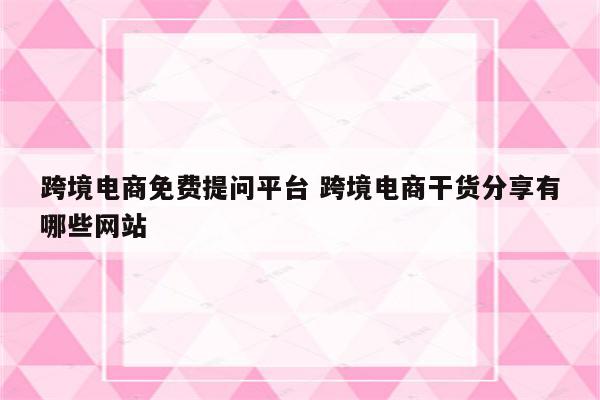 跨境电商免费提问平台 跨境电商干货分享有哪些网站