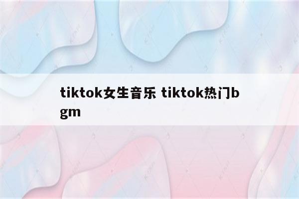 tiktok女生音乐 tiktok热门bgm