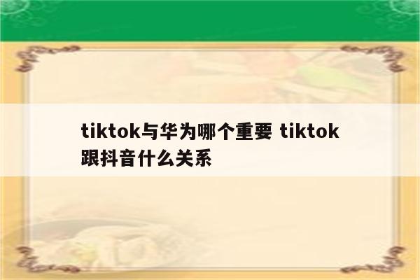 tiktok与华为哪个重要 tiktok跟抖音什么关系