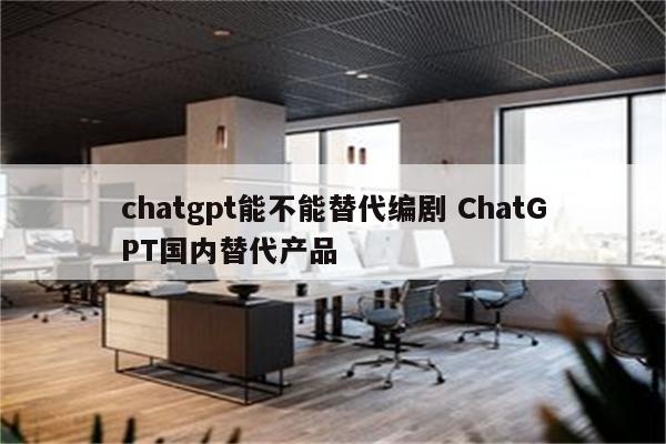 chatgpt能不能替代编剧 ChatGPT国内替代产品