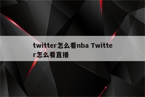 twitter怎么看nba Twitter怎么看直播