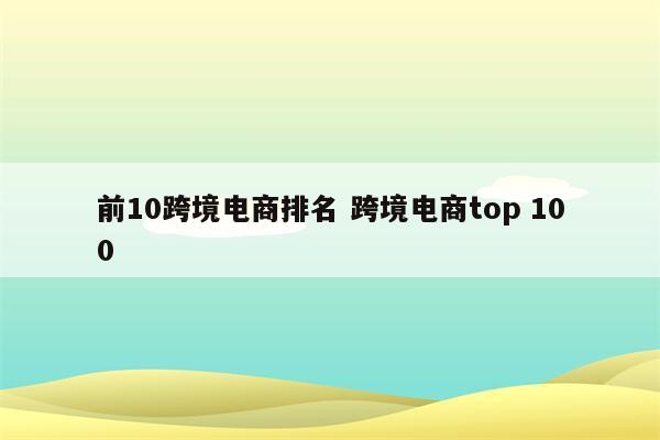 前10跨境电商排名 跨境电商top 100