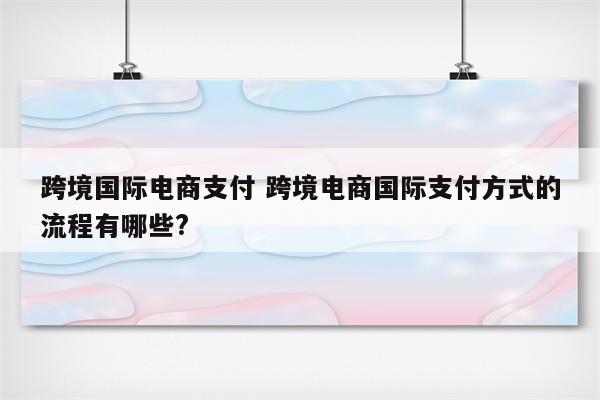 跨境国际电商支付 跨境电商国际支付方式的流程有哪些?