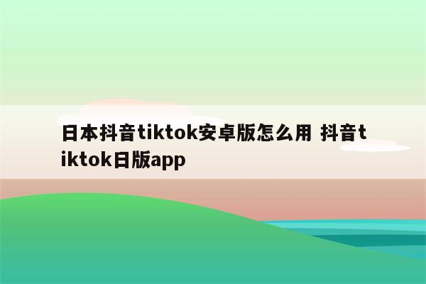 日本抖音tiktok安卓版怎么用 抖音tiktok日版app