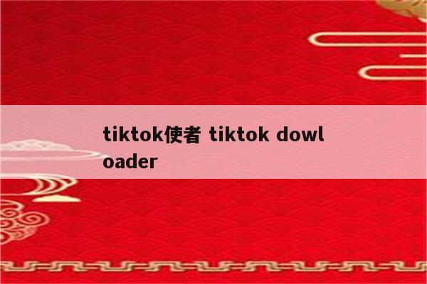 tiktok使者 tiktok dowloader