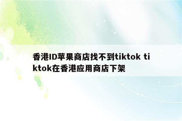 香港ID苹果商店找不到tiktok tiktok在香港应用商店下架