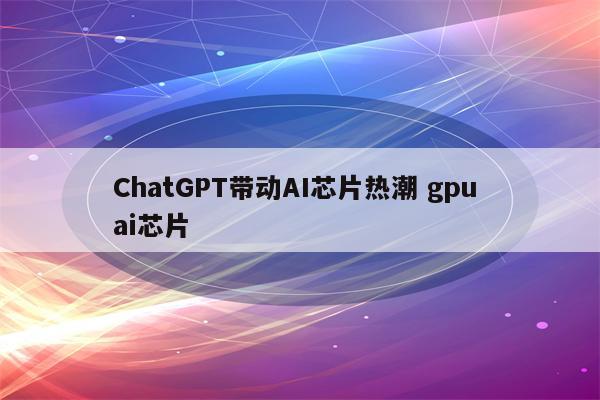 ChatGPT带动AI芯片热潮 gpu ai芯片