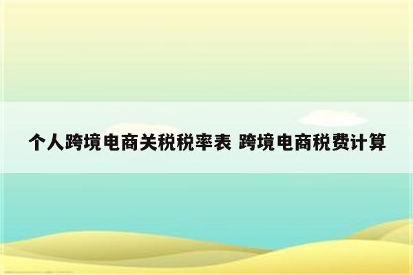 个人跨境电商关税税率表 跨境电商税费计算