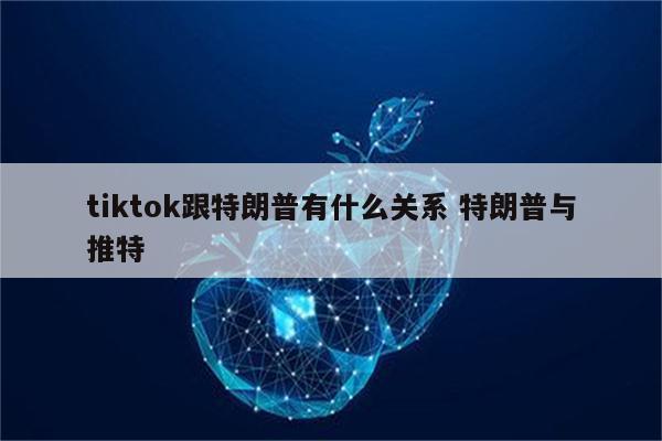 tiktok跟特朗普有什么关系 特朗普与推特