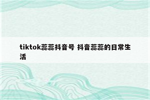 tiktok蕊蕊抖音号 抖音蕊蕊的日常生活