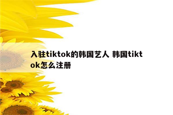 入驻tiktok的韩国艺人 韩国tiktok怎么注册
