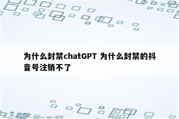 为什么封禁chatGPT 为什么封禁的抖音号注销不了