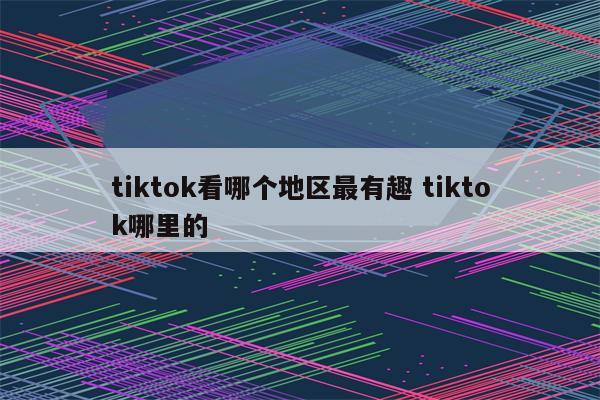 tiktok看哪个地区最有趣 tiktok哪里的