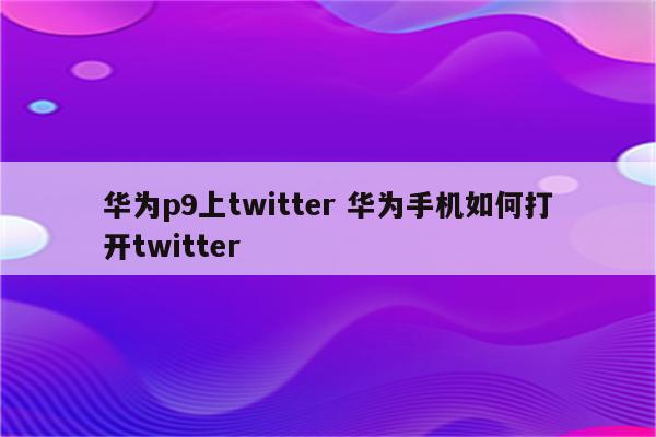 华为p9上twitter 华为手机如何打开twitter