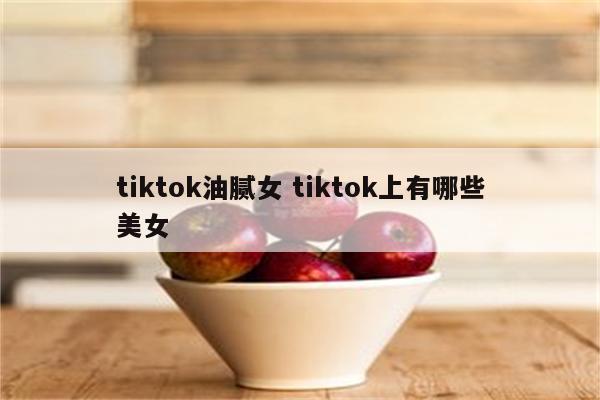 tiktok油腻女 tiktok上有哪些美女