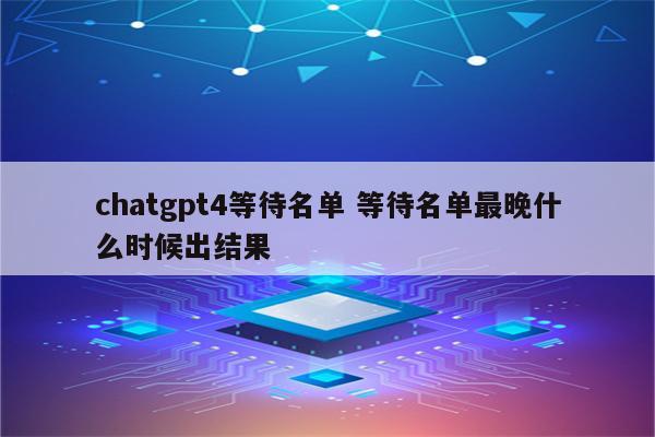 chatgpt4等待名单 等待名单最晚什么时候出结果