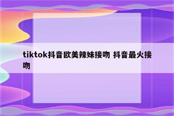 tiktok抖音欧美辣妹接吻 抖音最火接吻