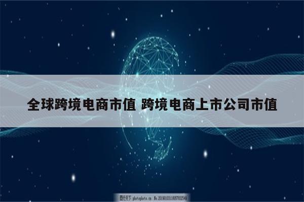 全球跨境电商市值 跨境电商上市公司市值