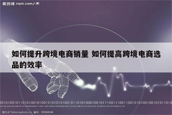 如何提升跨境电商销量 如何提高跨境电商选品的效率