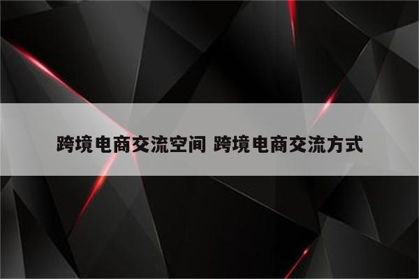 跨境电商交流空间 跨境电商交流方式
