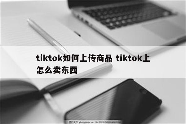tiktok如何上传商品 tiktok上怎么卖东西