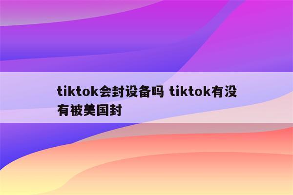 tiktok会封设备吗 tiktok有没有被美国封