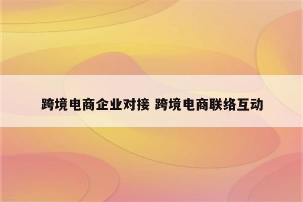 跨境电商企业对接 跨境电商联络互动