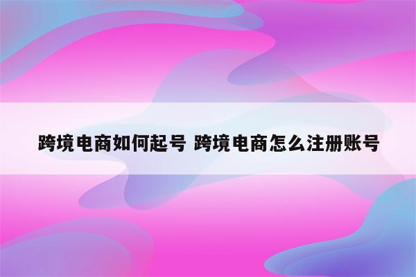 跨境电商如何起号 跨境电商怎么注册账号
