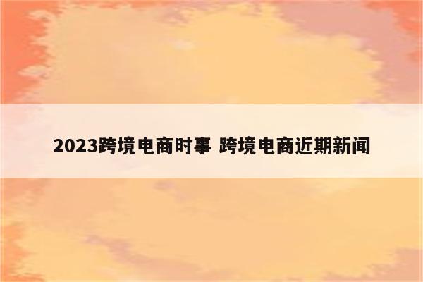 2023跨境电商时事 跨境电商近期新闻