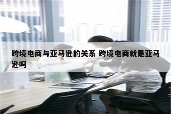 跨境电商与亚马逊的关系 跨境电商就是亚马逊吗