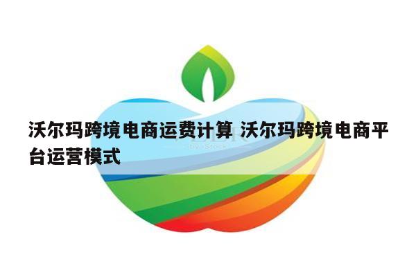 沃尔玛跨境电商运费计算 沃尔玛跨境电商平台运营模式