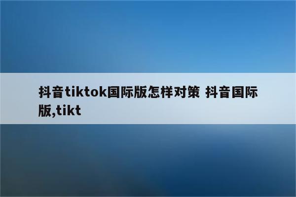 抖音tiktok国际版怎样对策 抖音国际版,tikt
