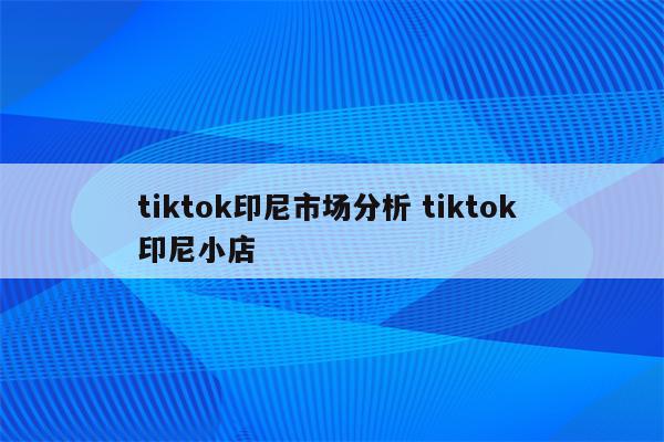 tiktok印尼市场分析 tiktok 印尼小店