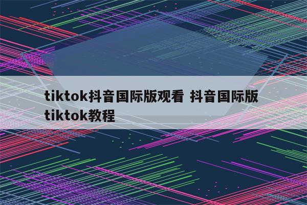 tiktok抖音国际版观看 抖音国际版 tiktok教程
