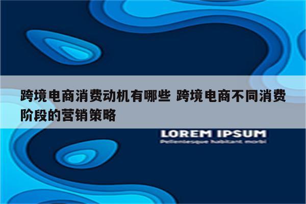 跨境电商消费动机有哪些 跨境电商不同消费阶段的营销策略