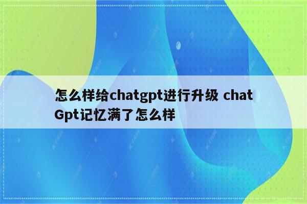 怎么样给chatgpt进行升级 chatGpt记忆满了怎么样