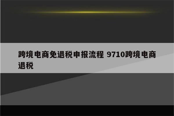 跨境电商免退税申报流程 9710跨境电商退税