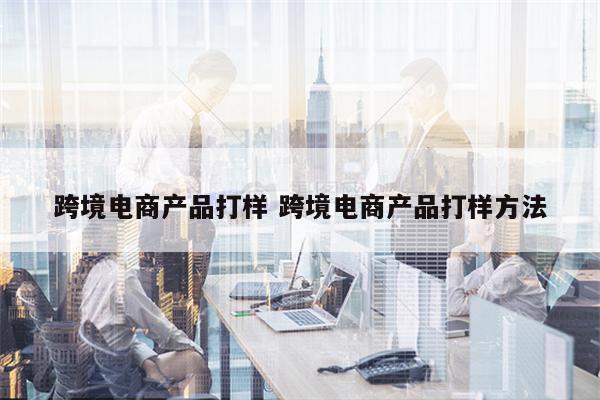 跨境电商产品打样 跨境电商产品打样方法