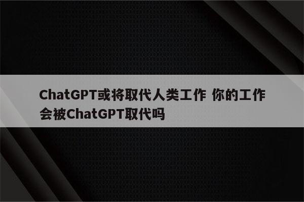 ChatGPT或将取代人类工作 你的工作会被ChatGPT取代吗