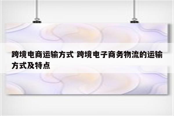 跨境电商运输方式 跨境电子商务物流的运输方式及特点